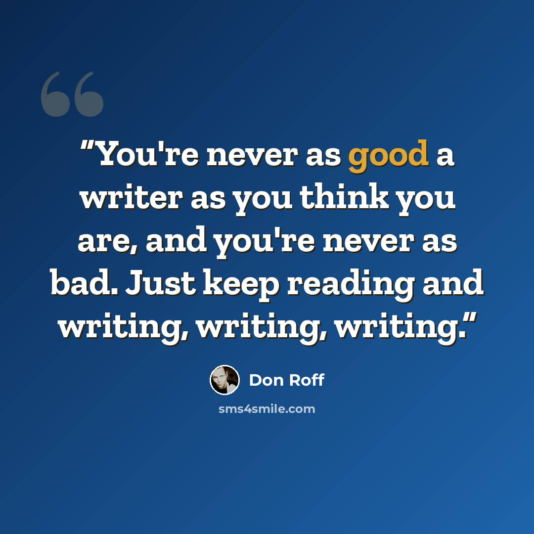 “You're never as good a writer as you think you are, and you're never as bad. Just keep reading and writing, writing, writing.” quote by Don Roff