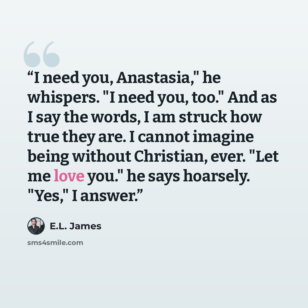 “I need you, Anastasia," he whispers. "I need you, too." And as I say the words, I am struck how true they are. I cannot imagine being without Christian, ever. "Let me love you." he says hoarsely. "Yes," I answer.” quote by E.L. James