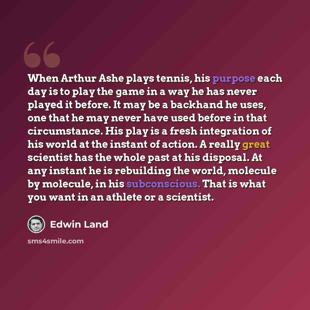 “When Arthur Ashe plays tennis, his purpose each day is to play the game in a way he has never played it before. It may be a backhand he uses, one that he may never have used before in that circumstance. His play is a fresh integration of his world at the instant of action. A really great scientist…” quote by Edwin Land