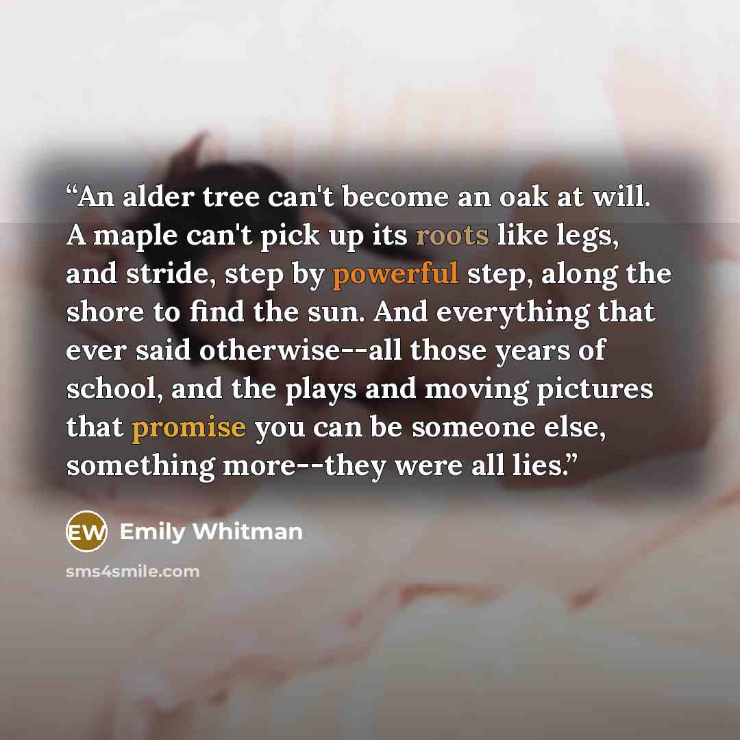 “An alder tree can't become an oak at will. A maple can't pick up its roots like legs, and stride, step by powerful step, along the shore to find the sun. And everything that ever said otherwise--all those years of school, and the plays and moving pictures that promise you can be someone else…” quote by Emily Whitman