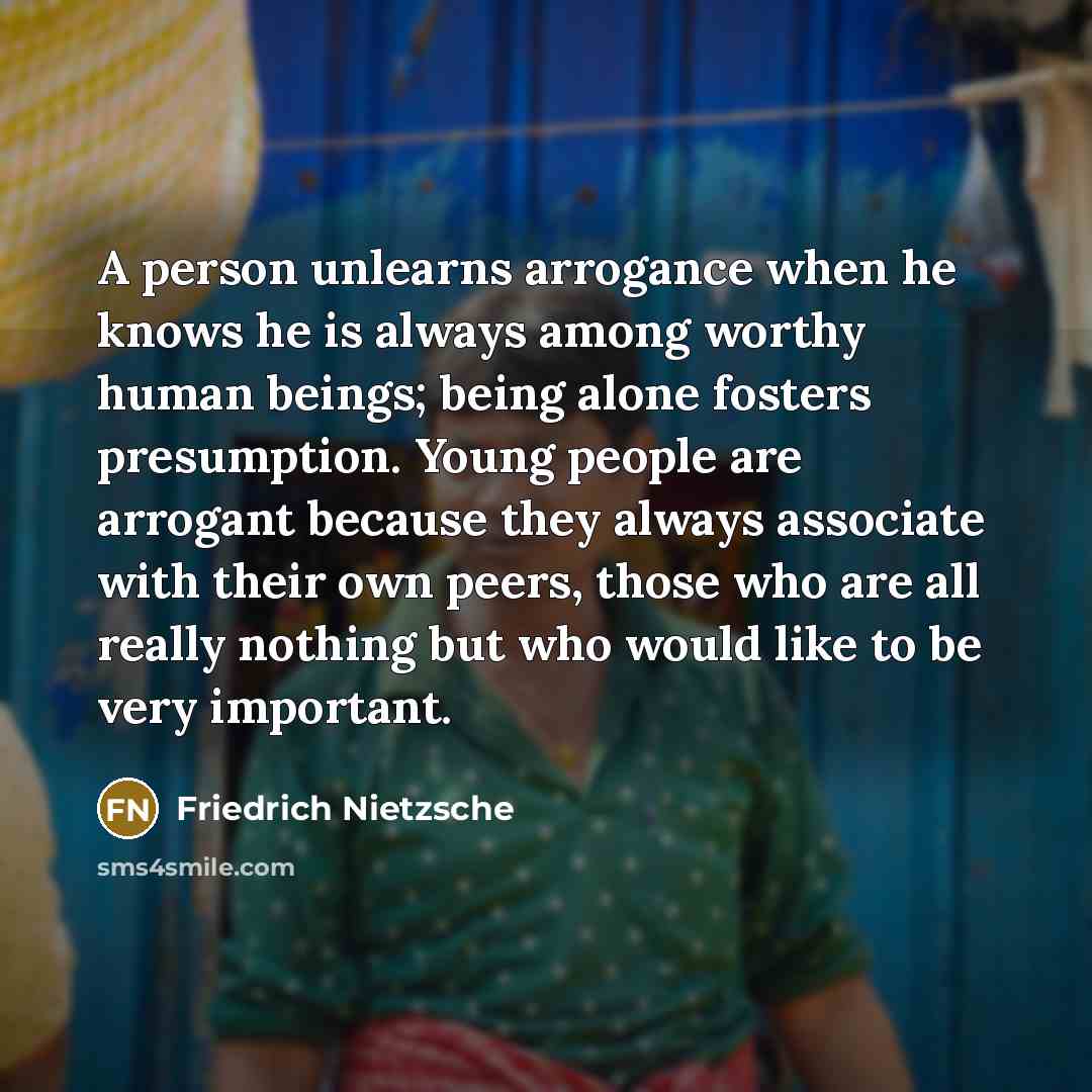 “A person unlearns arrogance when he knows he is always among worthy human beings; being alone fosters presumption. Young people are arrogant because they always associate with their own peers, those who are all really nothing but who would like to be very important.” quote by Friedrich Nietzsche