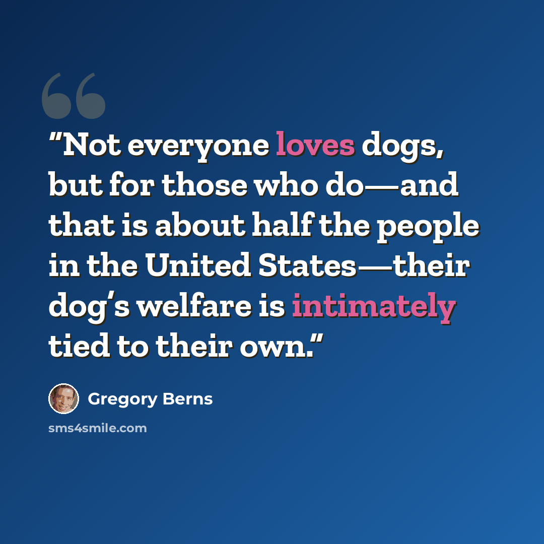 “Not everyone loves dogs, but for those who do—and that is about half the people in the United States—their dog’s welfare is intimately tied to their own.” quote by Gregory Berns