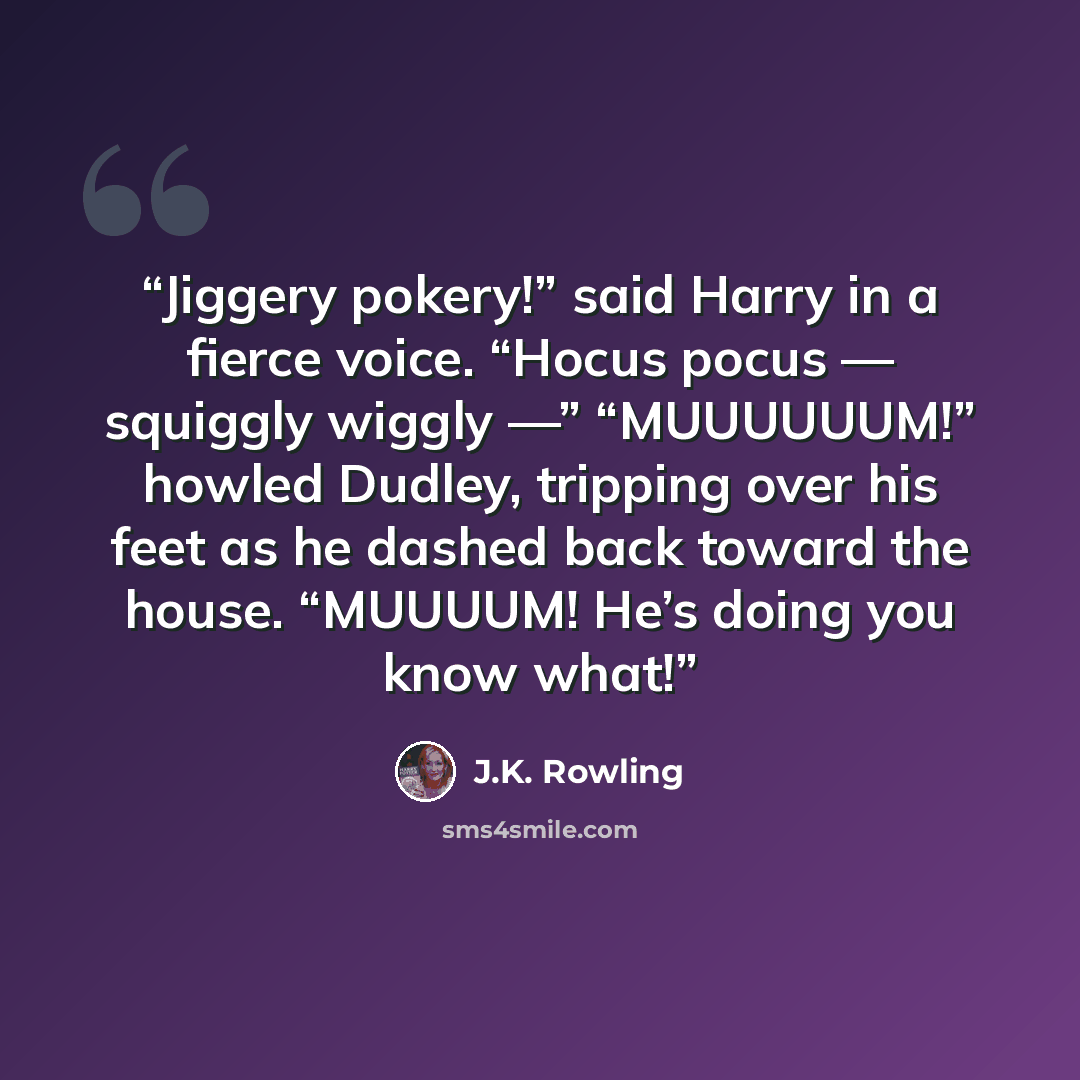 “Jiggery pokery!” said Harry in a fierce voice. “Hocus pocus — squiggly wiggly —” “MUUUUUUM!” howled Dudley, tripping over his feet as he dashed back toward the house. “MUUUUM! He’s doing you know what!” quote by J.K. Rowling
