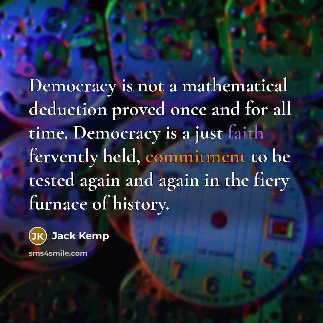 “Democracy is not a mathematical deduction proved once and for all time. Democracy is a just faith fervently held, commitment to be tested again and again in the fiery furnace of history.” quote by Jack Kemp