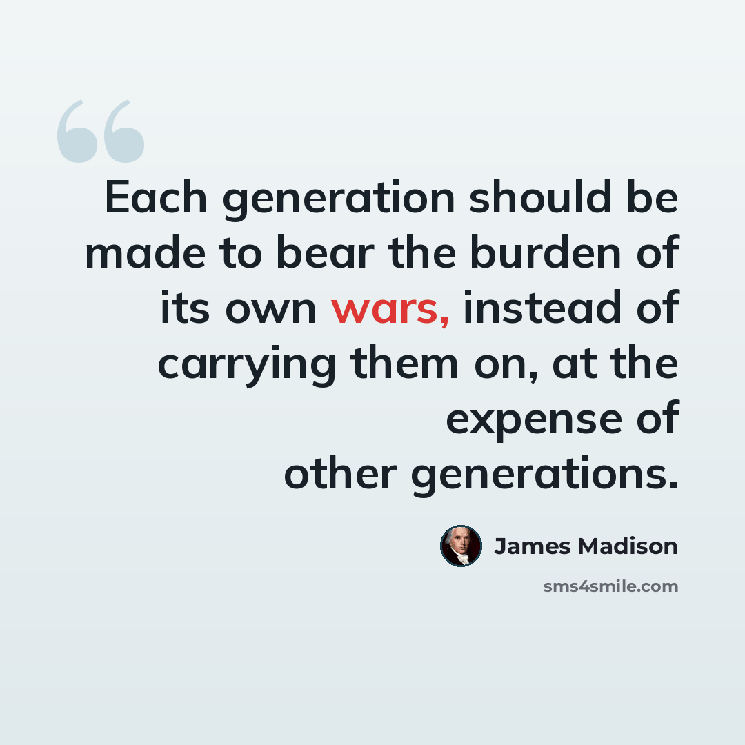 “Each generation should be made to bear the burden of its own wars, instead of carrying them on, at the expense of other generations.” quote by James Madison
