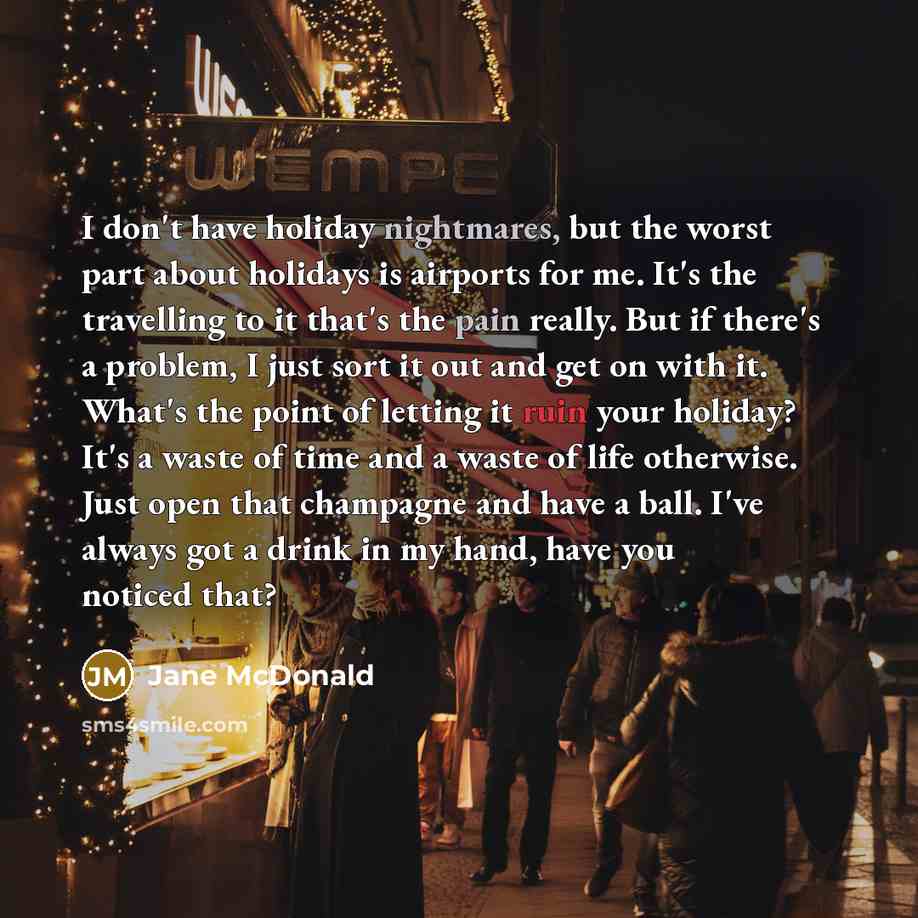 “I don't have holiday nightmares, but the worst part about holidays is airports for me. It's the travelling to it that's the pain really. But if there's a problem, I just sort it out and get on with it. What's the point of letting it ruin your holiday? It's a waste of time and a waste of life…” quote by Jane McDonald