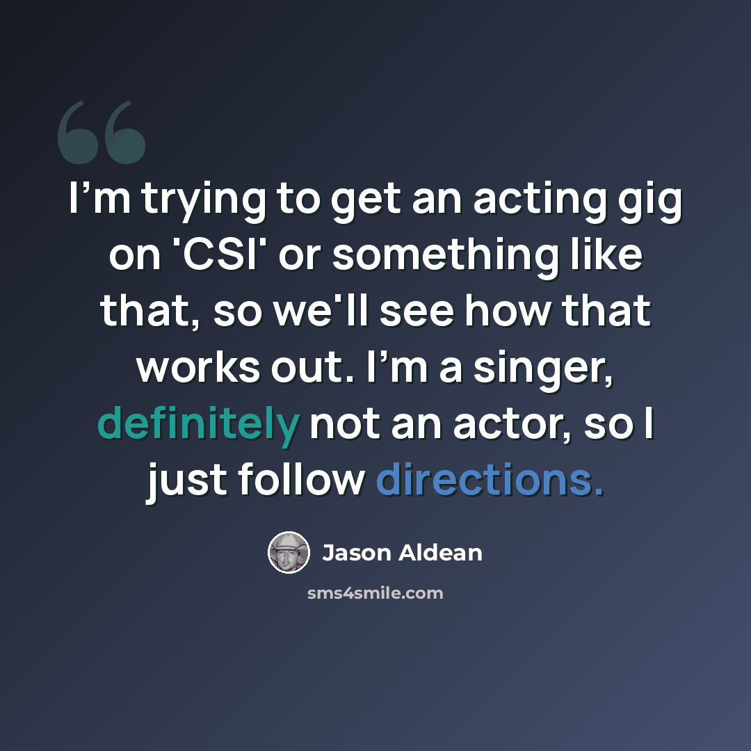 “I'm trying to get an acting gig on 'CSI' or something like that, so we'll see how that works out. I'm a singer, definitely not an actor, so I just follow directions.” quote by Jason Aldean