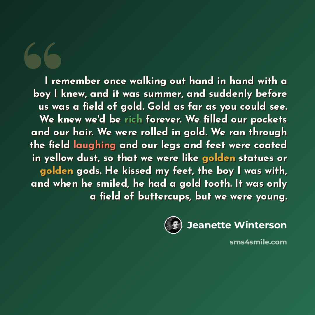 “I remember once walking out hand in hand with a boy I knew, and it was summer, and suddenly before us was a field of gold. Gold as far as you could see. We knew we'd be rich forever. We filled our pockets and our hair. We were rolled in gold. We ran through the field laughing and our legs and feet…” quote by Jeanette Winterson