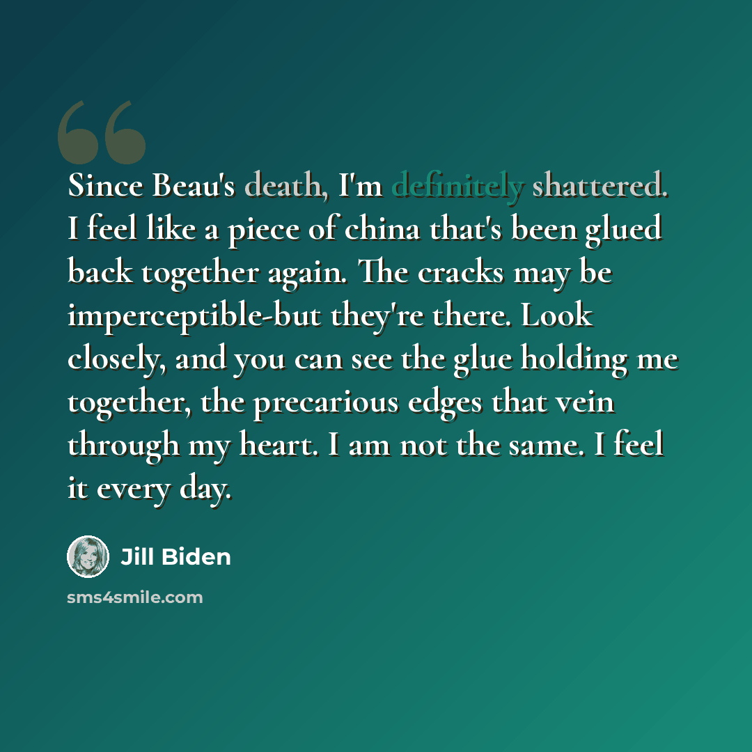 “Since Beau's death, I'm definitely shattered. I feel like a piece of china that's been glued back together again. The cracks may be imperceptible-but they're there. Look closely, and you can see the glue holding me together, the precarious edges that vein through my heart. I am not the same. I…” quote by Jill Biden