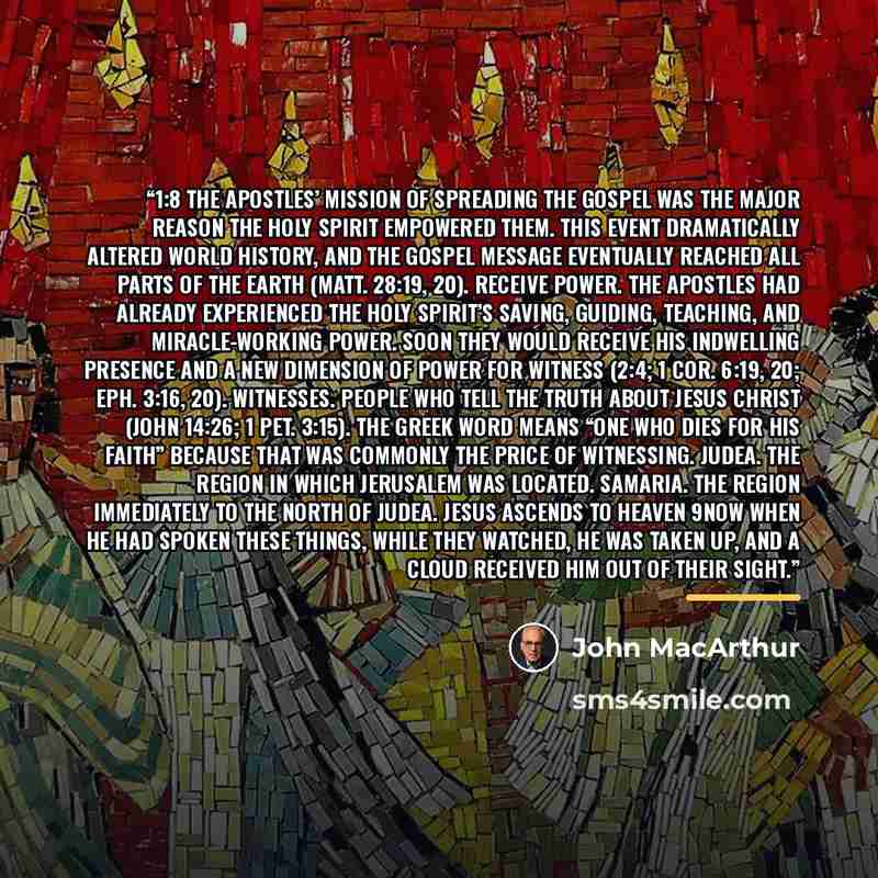 “1:8 The apostles’ mission of spreading the gospel was the major reason the Holy Spirit empowered them. This event dramatically altered world history, and the gospel message eventually reached all parts of the earth (Matt. 28:19, 20). receive power. The apostles had already experienced the Holy…” quote by John MacArthur