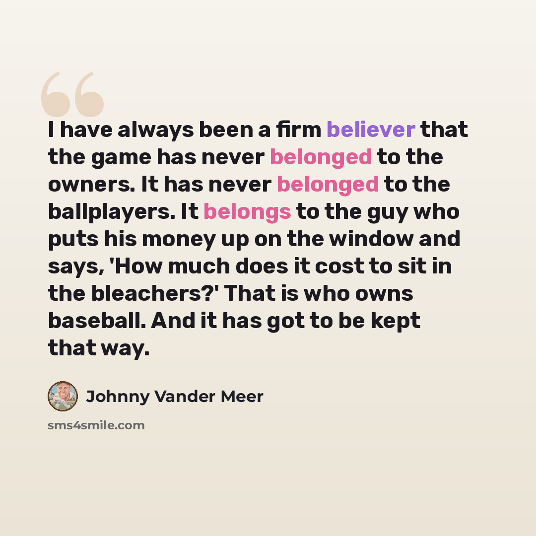 “I have always been a firm believer that the game has never belonged to the owners. It has never belonged to the ballplayers. It belongs to the guy who puts his money up on the window and says, 'How much does it cost to sit in the bleachers?' That is who owns baseball. And it has got to be kept…” quote by Johnny Vander Meer