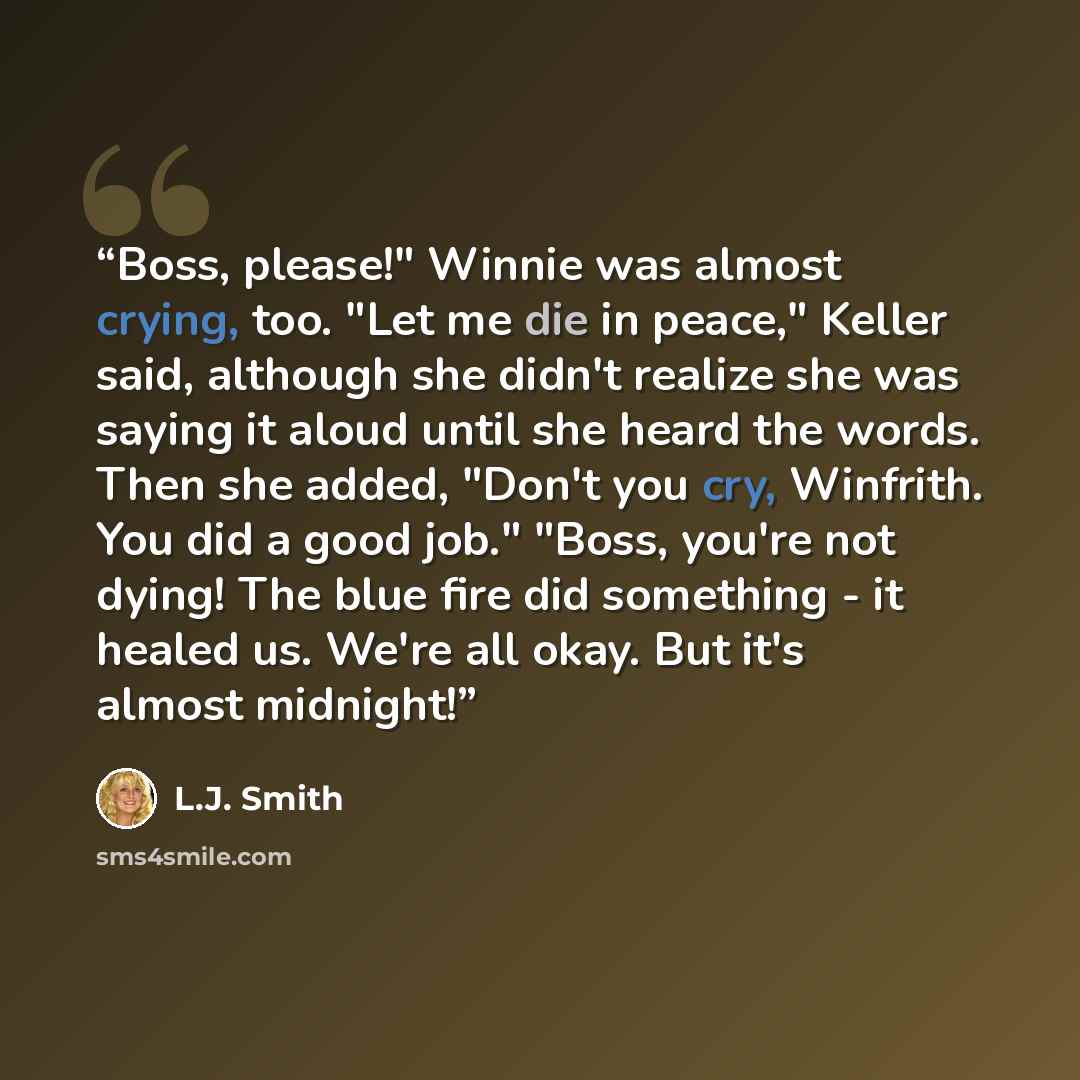 “Boss, please!" Winnie was almost crying, too. "Let me die in peace," Keller said, although she didn't realize she was saying it aloud until she heard the words. Then she added, "Don't you cry, Winfrith. You did a good job." "Boss, you're not dying! The blue fire did something - it healed us. We're…” quote by L.J. Smith