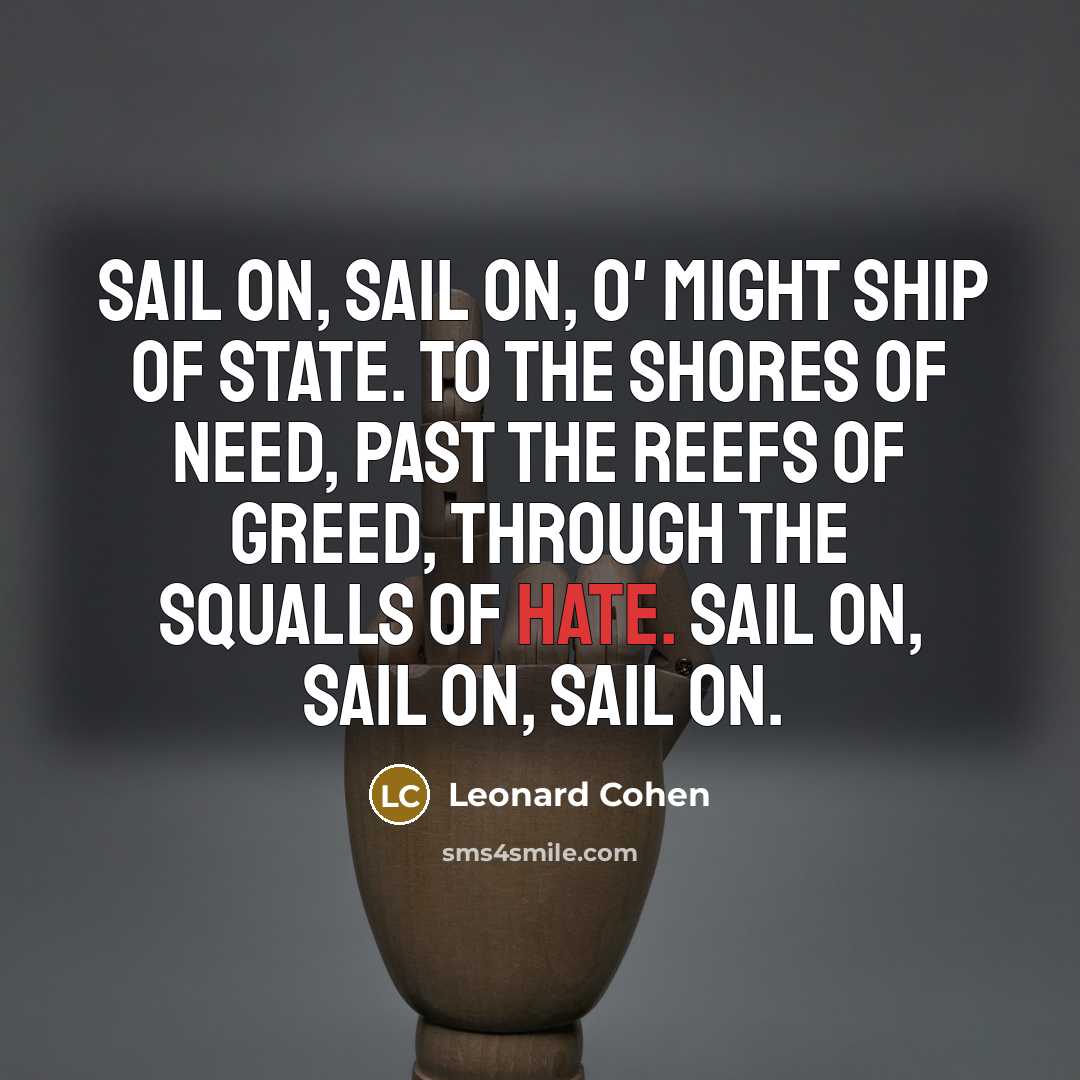 “Sail on, sail on, o' might Ship of State. To the shores of need, past the reefs of greed, through the squalls of hate. Sail on, sail on, sail on.” quote by Leonard Cohen