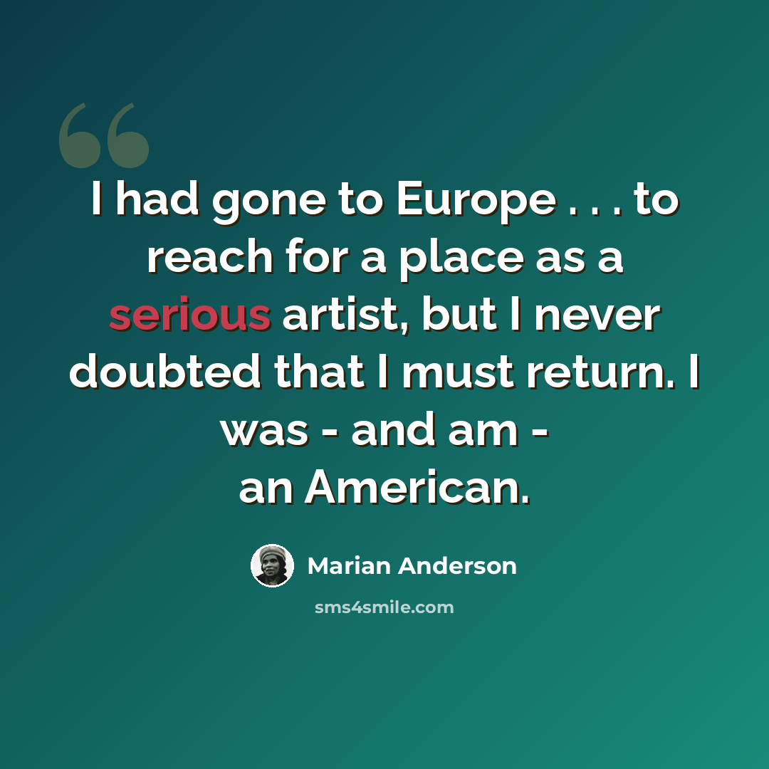 “I had gone to Europe . . . to reach for a place as a serious artist, but I never doubted that I must return. I was - and am - an American.” quote by Marian Anderson
