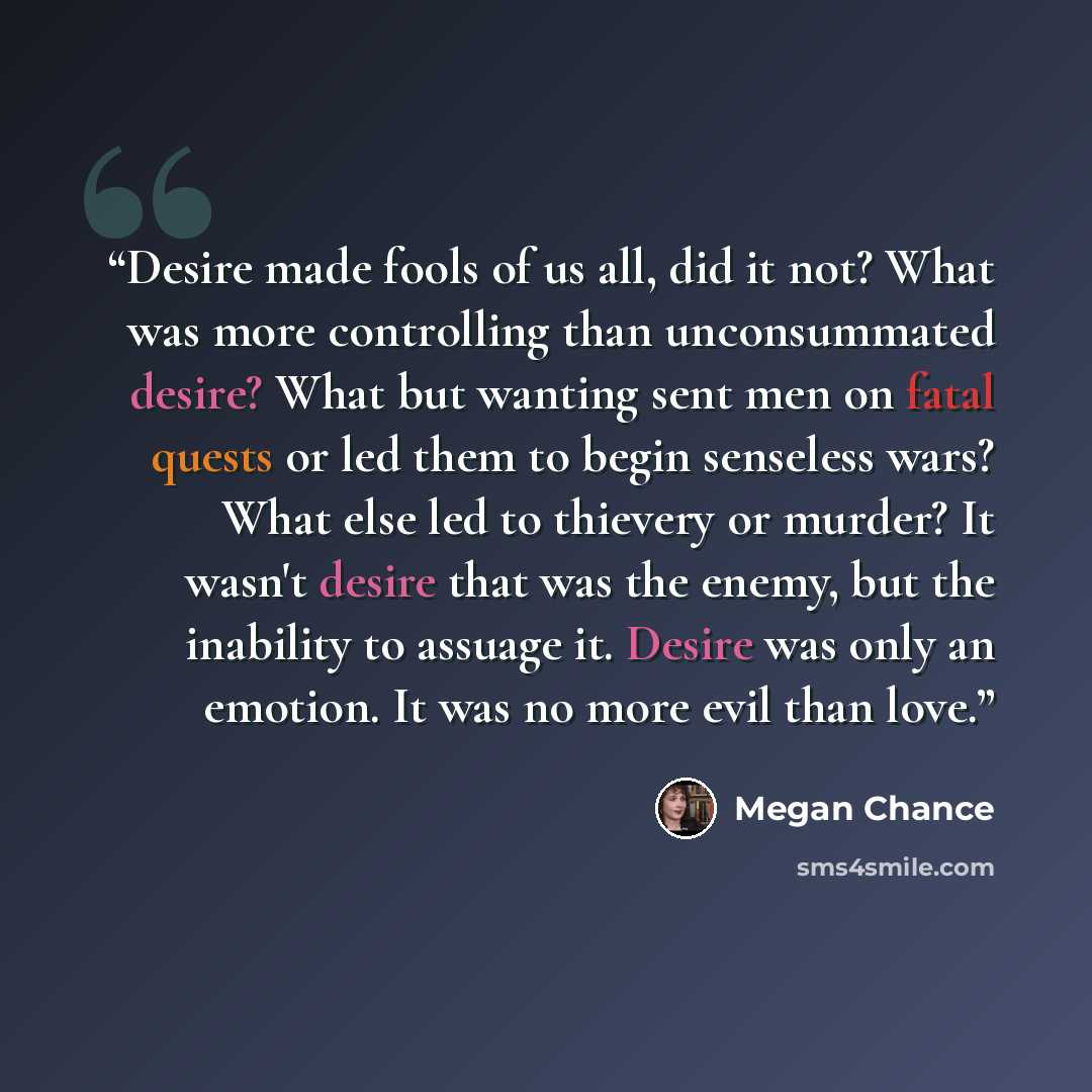 “Desire made fools of us all, did it not? What was more controlling than unconsummated desire? What but wanting sent men on fatal quests or led them to begin senseless wars? What else led to thievery or murder? It wasn't desire that was the enemy, but the inability to assuage it. Desire was only an…” quote by Megan Chance