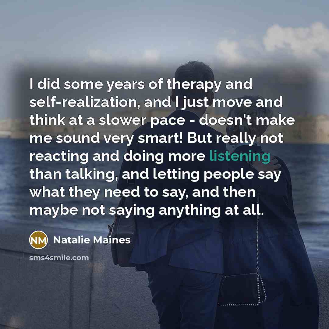 “I did some years of therapy and self-realization, and I just move and think at a slower pace - doesn't make me sound very smart! But really not reacting and doing more listening than talking, and letting people say what they need to say, and then maybe not saying anything at all.” quote by Natalie Maines