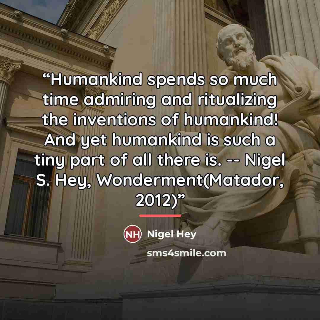 “Humankind spends so much time admiring and ritualizing the inventions of humankind! And yet humankind is such a tiny part of all there is. -- Nigel S. Hey, Wonderment(Matador, 2012)” quote by Nigel Hey