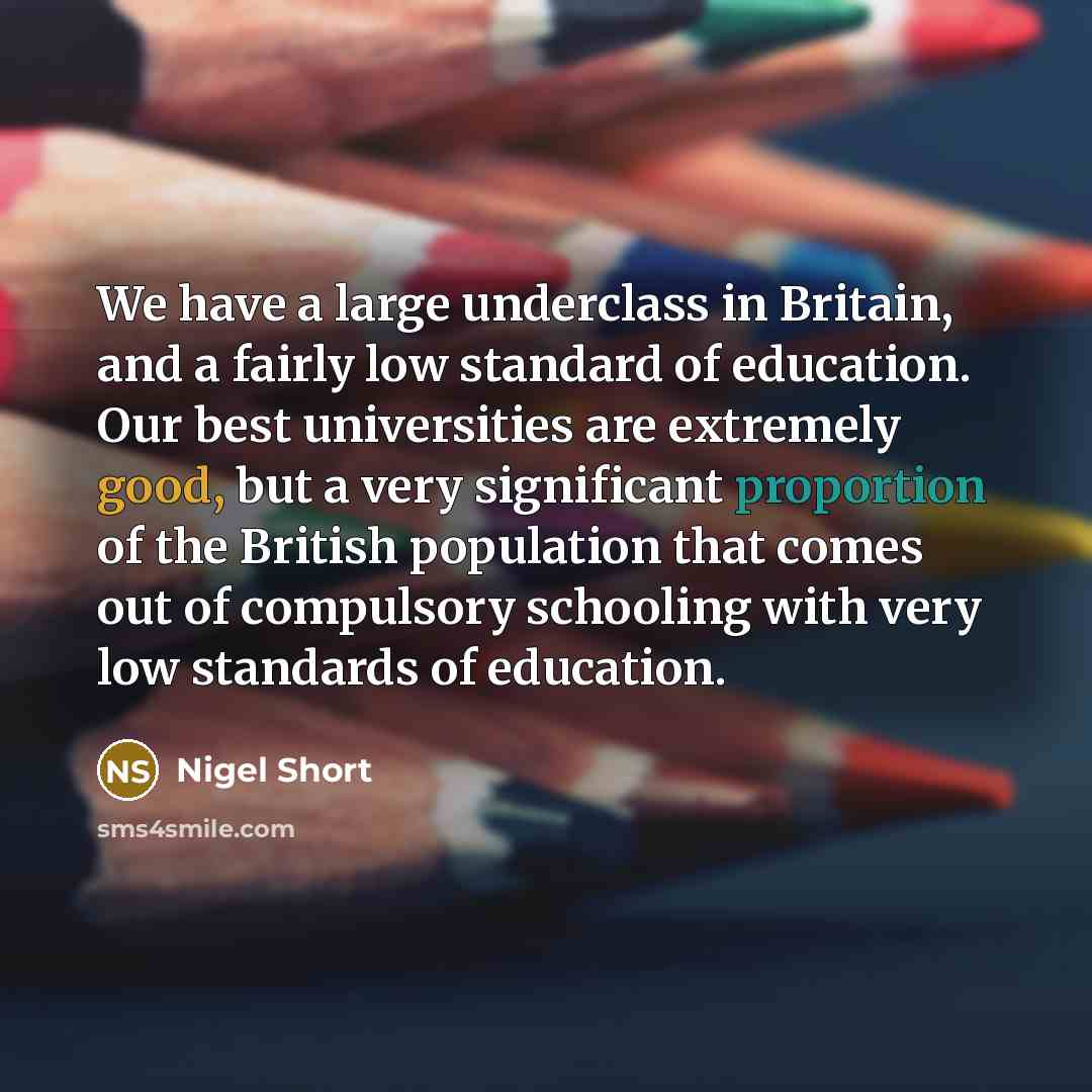 “We have a large underclass in Britain, and a fairly low standard of education. Our best universities are extremely good, but a very significant proportion of the British population that comes out of compulsory schooling with very low standards of education.” quote by Nigel Short