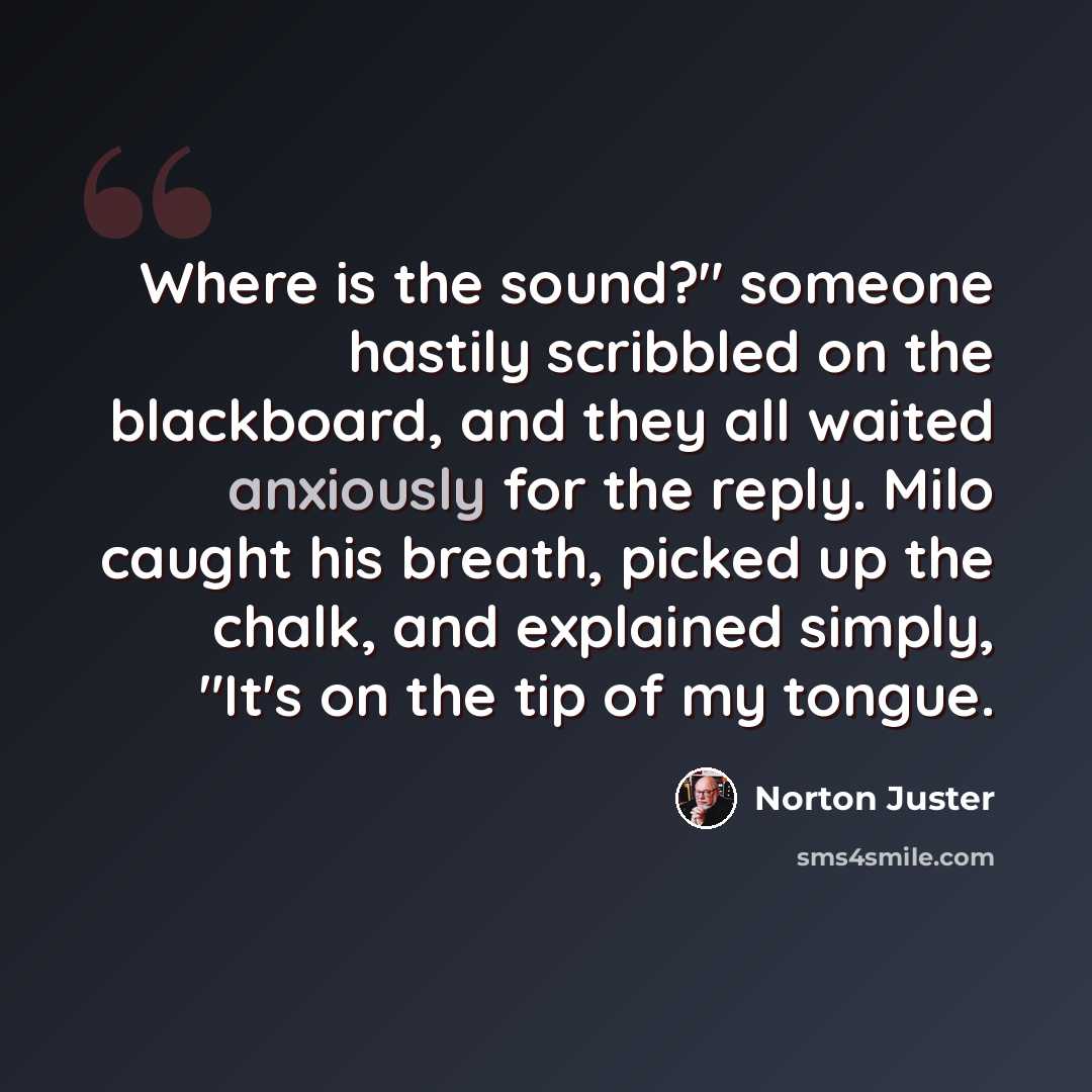 “Where is the sound?" someone hastily scribbled on the blackboard, and they all waited anxiously for the reply. Milo caught his breath, picked up the chalk, and explained simply, "It's on the tip of my tongue.” quote by Norton Juster