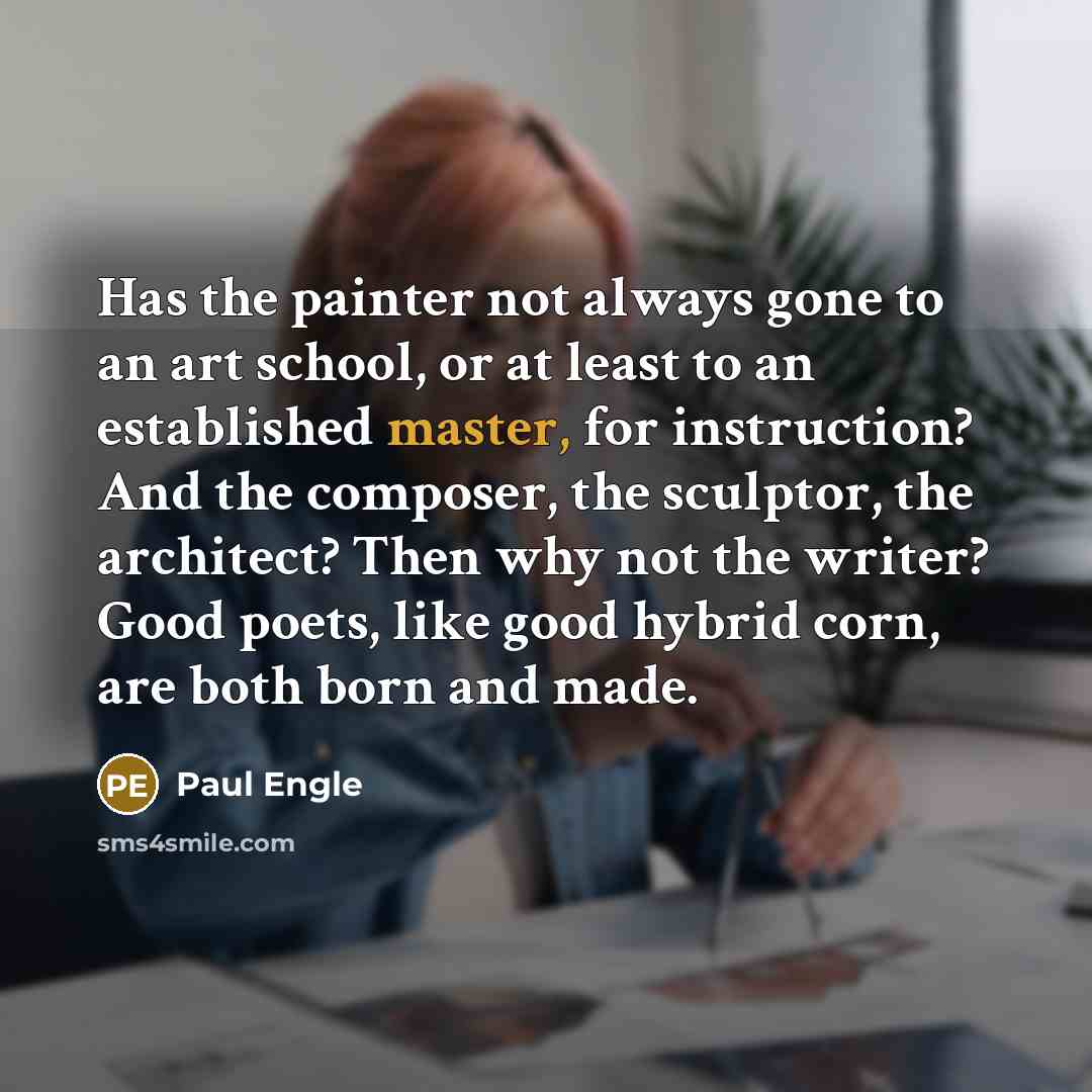 “Has the painter not always gone to an art school, or at least to an established master, for instruction? And the composer, the sculptor, the architect? Then why not the writer? Good poets, like good hybrid corn, are both born and made.” quote by Paul Engle