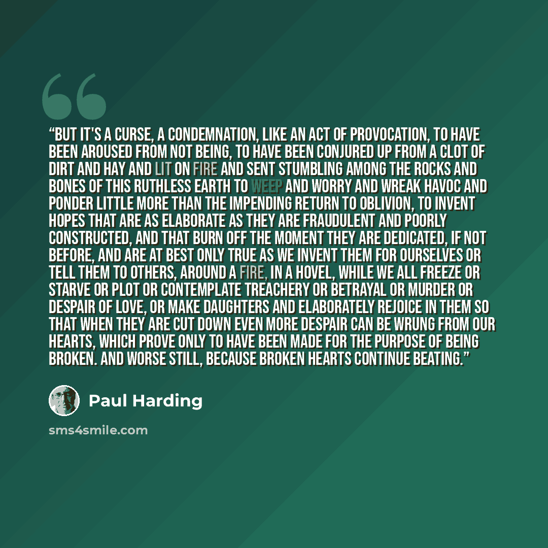 “But it's a curse, a condemnation, like an act of provocation, to have been aroused from not being, to have been conjured up from a clot of dirt and hay and lit on fire and sent stumbling among the rocks and bones of this ruthless earth to weep and worry and wreak havoc and ponder little more than…” quote by Paul Harding