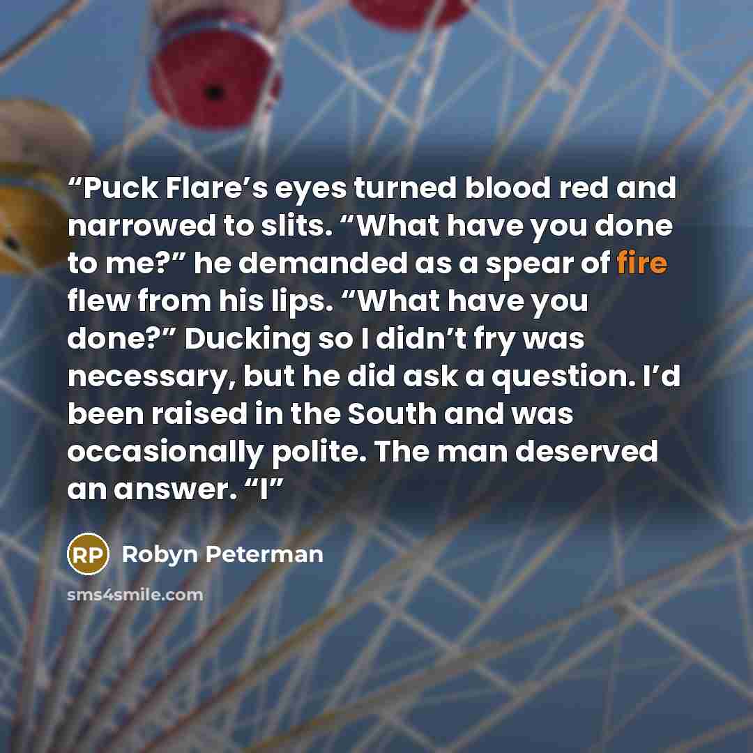 “Puck Flare’s eyes turned blood red and narrowed to slits. “What have you done to me?” he demanded as a spear of fire flew from his lips. “What have you done?” Ducking so I didn’t fry was necessary, but he did ask a question. I’d been raised in the South and was occasionally polite. The man…” quote by Robyn Peterman