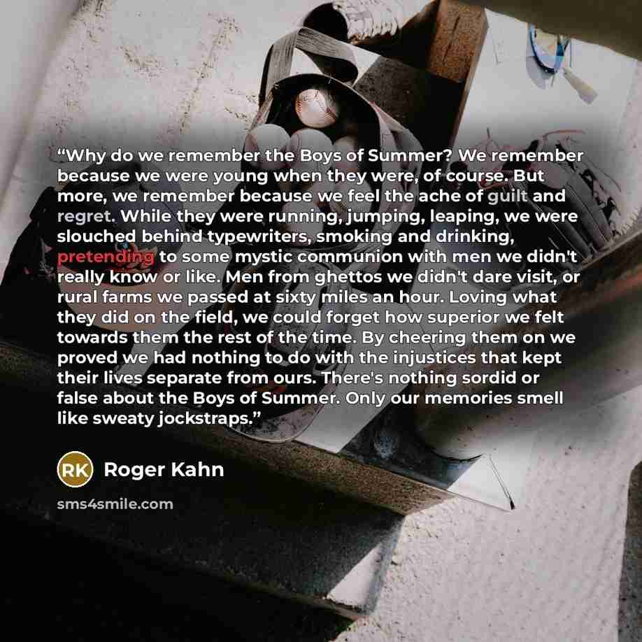 “Why do we remember the Boys of Summer? We remember because we were young when they were, of course. But more, we remember because we feel the ache of guilt and regret. While they were running, jumping, leaping, we were slouched behind typewriters, smoking and drinking, pretending to some mystic…” quote by Roger Kahn