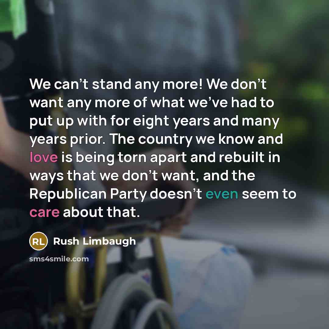 “We can't stand any more! We don't want any more of what we've had to put up with for eight years and many years prior. The country we know and love is being torn apart and rebuilt in ways that we don't want, and the Republican Party doesn't even seem to care about that.” quote by Rush Limbaugh