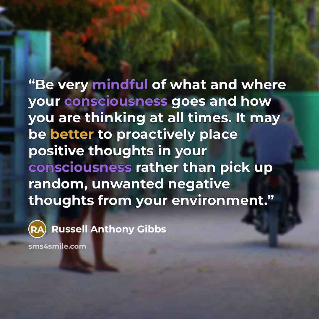“Be very mindful of what and where your consciousness goes and how you are thinking at all times. It may be better to proactively place positive thoughts in your consciousness rather than pick up random, unwanted negative thoughts from your environment.” quote by Russell Anthony Gibbs
