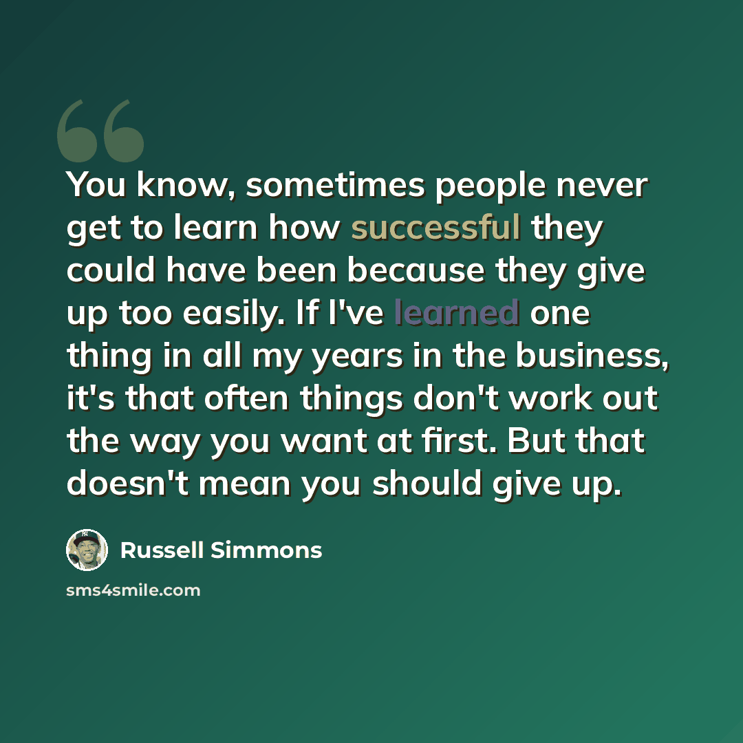 “You know, sometimes people never get to learn how successful they could have been because they give up too easily. If I've learned one thing in all my years in the business, it's that often things don't work out the way you want at first. But that doesn't mean you should give up.” quote by Russell Simmons