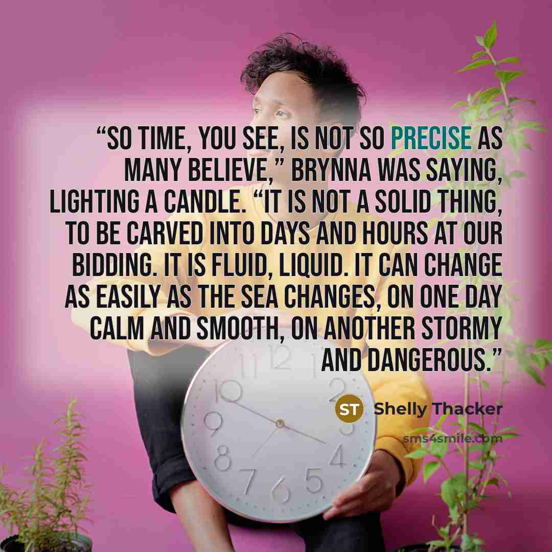 “So time, you see, is not so precise as many believe,” Brynna was saying, lighting a candle. “It is not a solid thing, to be carved into days and hours at our bidding. It is fluid, liquid. It can change as easily as the sea changes, on one day calm and smooth, on another stormy and dangerous.” quote by Shelly Thacker