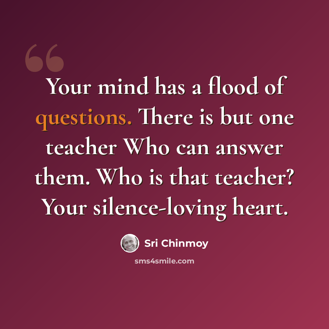 “Your mind has a flood of questions. There is but one teacher Who can answer them. Who is that teacher? Your silence-loving heart.” quote by Sri Chinmoy