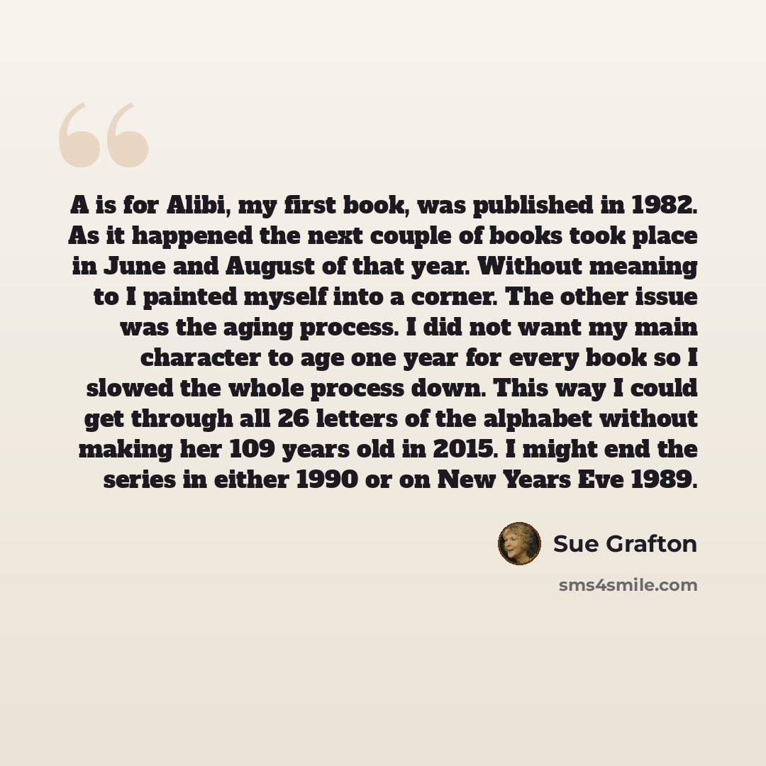 “A is for Alibi, my first book, was published in 1982. As it happened the next couple of books took place in June and August of that year. Without meaning to I painted myself into a corner. The other issue was the aging process. I did not want my main character to age one year for every book so I…” quote by Sue Grafton