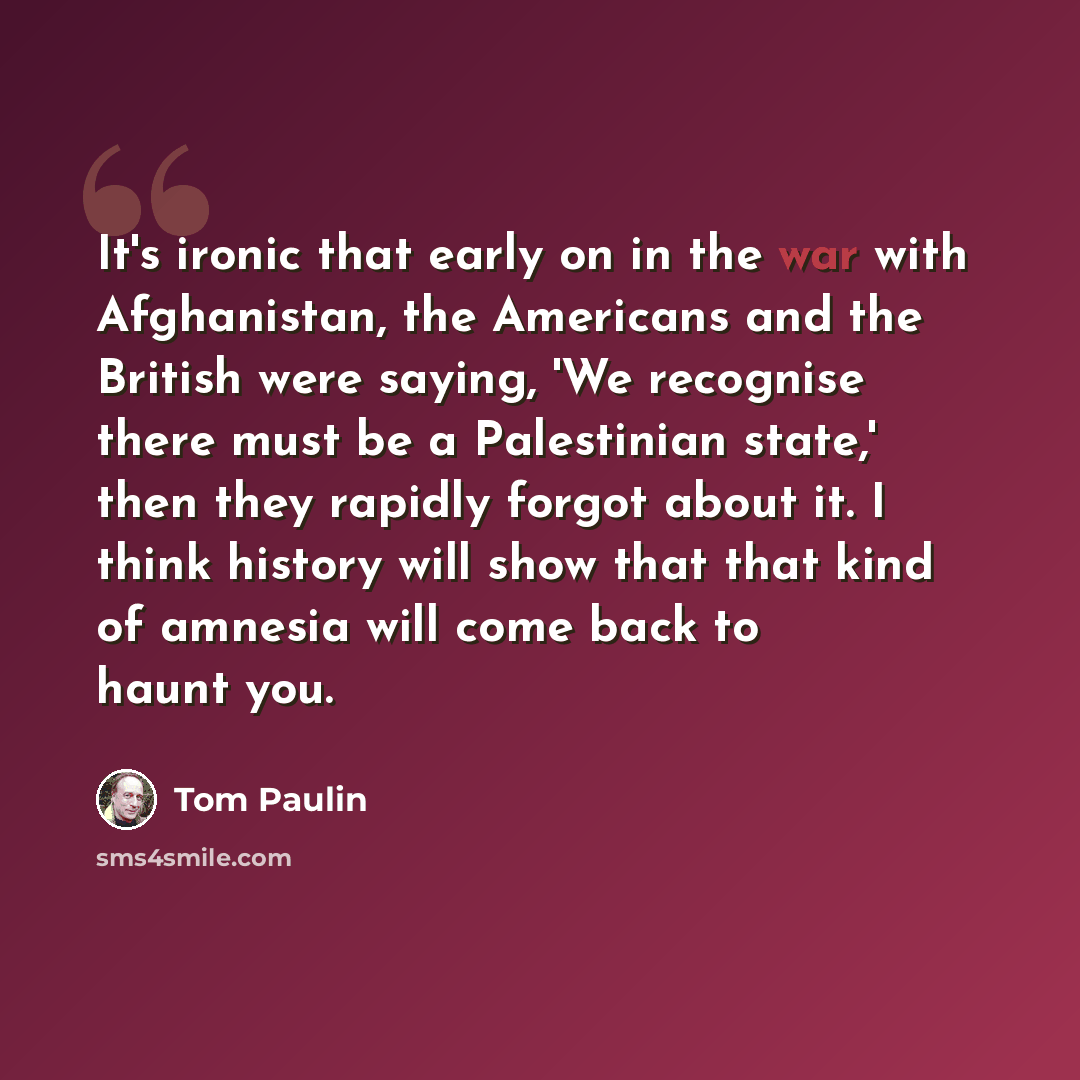 “It's ironic that early on in the war with Afghanistan, the Americans and the British were saying, 'We recognise there must be a Palestinian state,' then they rapidly forgot about it. I think history will show that that kind of amnesia will come back to haunt you.” quote by Tom Paulin