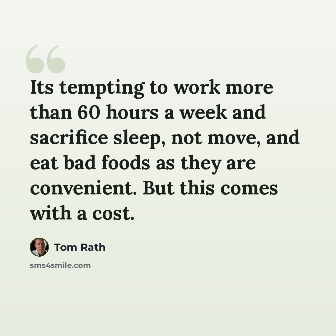 “Its tempting to work more than 60 hours a week and sacrifice sleep, not move, and eat bad foods as they are convenient. But this comes with a cost.” quote by Tom Rath