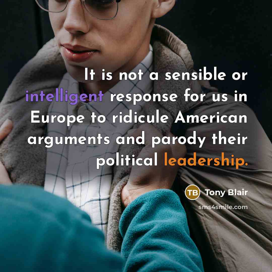 “It is not a sensible or intelligent response for us in Europe to ridicule American arguments and parody their political leadership.” quote by Tony Blair