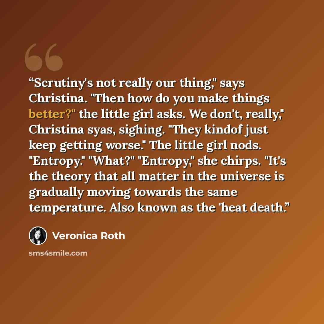“Scrutiny's not really our thing," says Christina. "Then how do you make things better?" the little girl asks. We don't, really," Christina syas, sighing. "They kindof just keep getting worse." The little girl nods. "Entropy." "What?" "Entropy," she chirps. "It's the theory that all matter in the…” quote by Veronica Roth