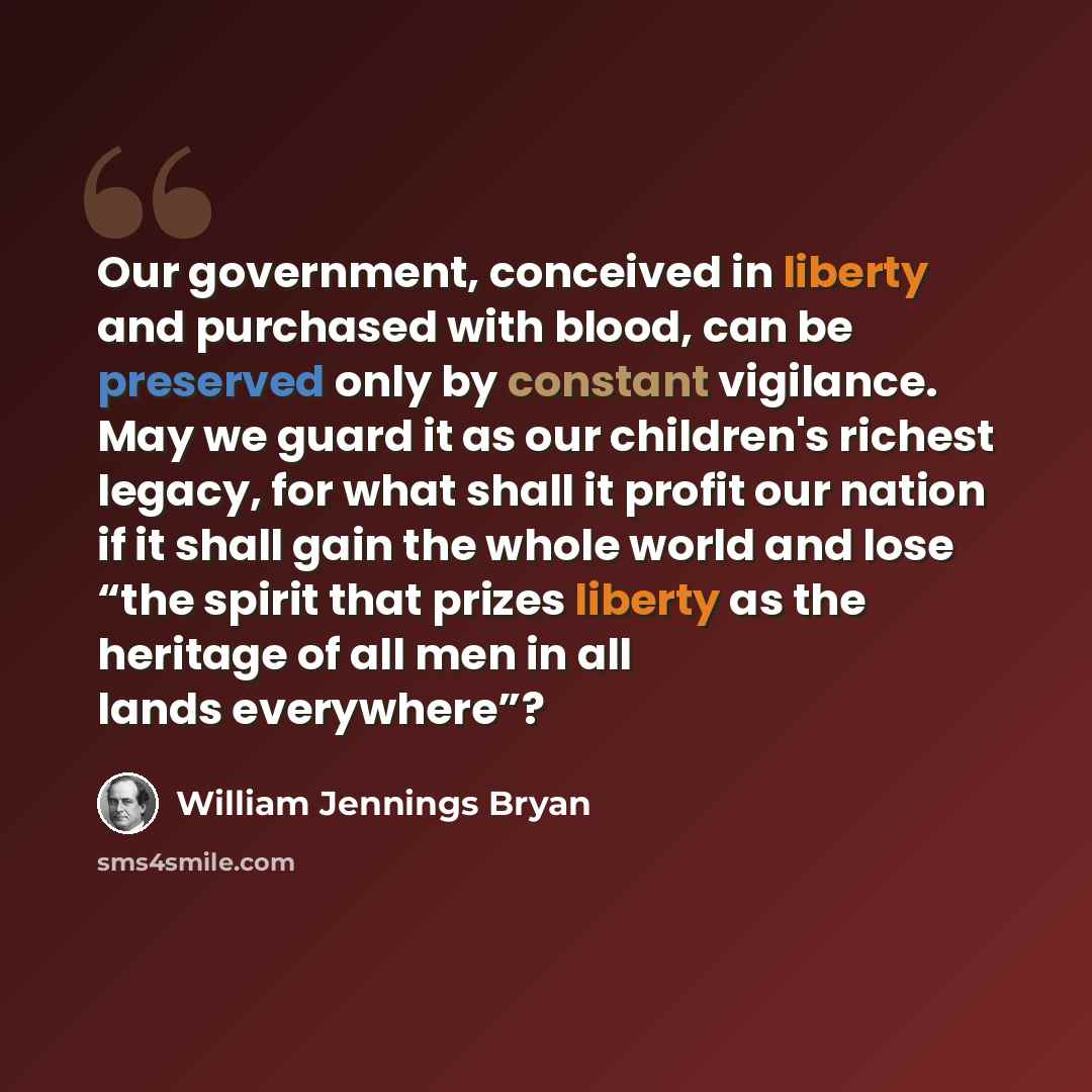 “Our government, conceived in liberty and purchased with blood, can be preserved only by constant vigilance. May we guard it as our children's richest legacy, for what shall it profit our nation if it shall gain the whole world and lose “the spirit that prizes liberty as the heritage of all men in…” quote by William Jennings Bryan