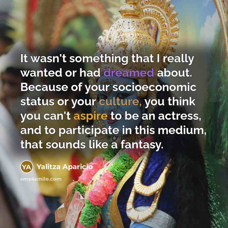 “It wasn't something that I really wanted or had dreamed about. Because of your socioeconomic status or your culture, you think you can't aspire to be an actress, and to participate in this medium, that sounds like a fantasy.” quote by Yalitza Aparicio
