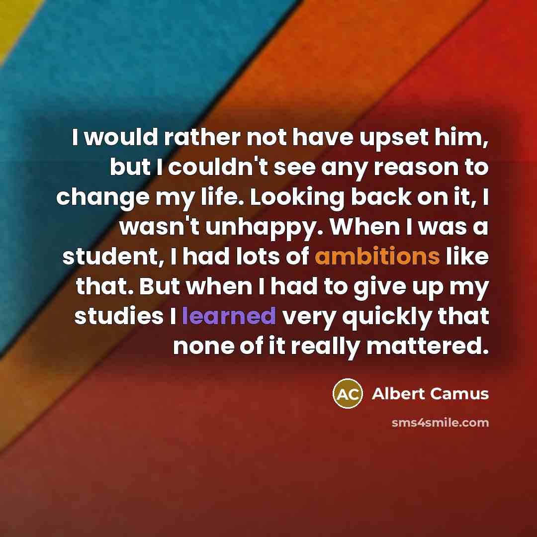 “I would rather not have upset him, but I couldn't see any reason to change my life. Looking back on it, I wasn't unhappy. When I was a student, I had lots of ambitions like that. But when I had to give up my studies I learned very quickly that none of it really mattered.” quote by Albert Camus