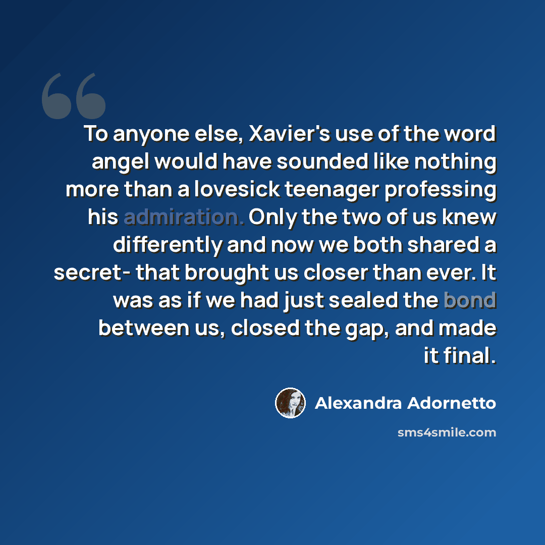 “To anyone else, Xavier's use of the word angel would have sounded like nothing more than a lovesick teenager professing his admiration. Only the two of us knew differently and now we both shared a secret- that brought us closer than ever. It was as if we had just sealed the bond between us, closed…” quote by Alexandra Adornetto