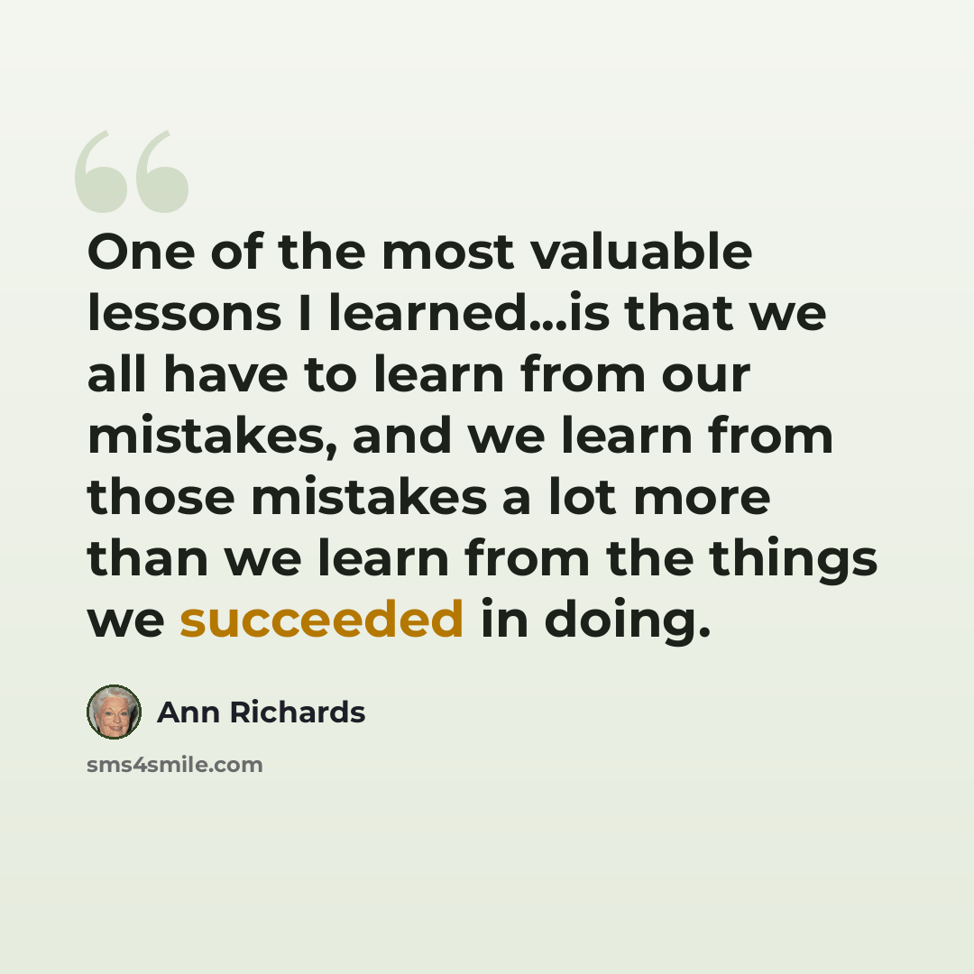 “One of the most valuable lessons I learned...is that we all have to learn from our mistakes, and we learn from those mistakes a lot more than we learn from the things we succeeded in doing.” quote by Ann Richards