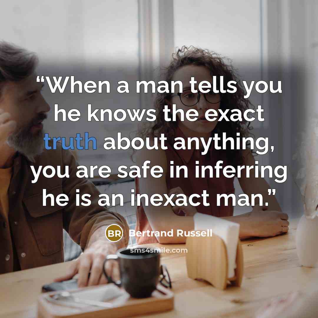 “When a man tells you he knows the exact truth about anything, you are safe in inferring he is an inexact man.” quote by Bertrand Russell