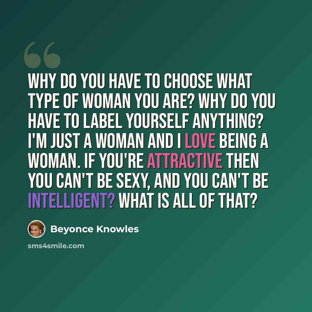 “Why do you have to choose what type of woman you are? Why do you have to label yourself anything? I'm just a woman and I love being a woman. If you're attractive then you can't be sexy, and you can't be intelligent? What is all of that?” quote by Beyonce Knowles