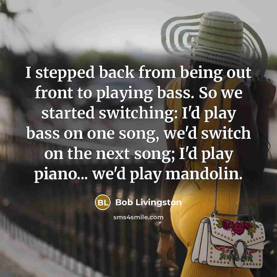 “I stepped back from being out front to playing bass. So we started switching: I'd play bass on one song, we'd switch on the next song; I'd play piano... we'd play mandolin.” quote by Bob Livingston