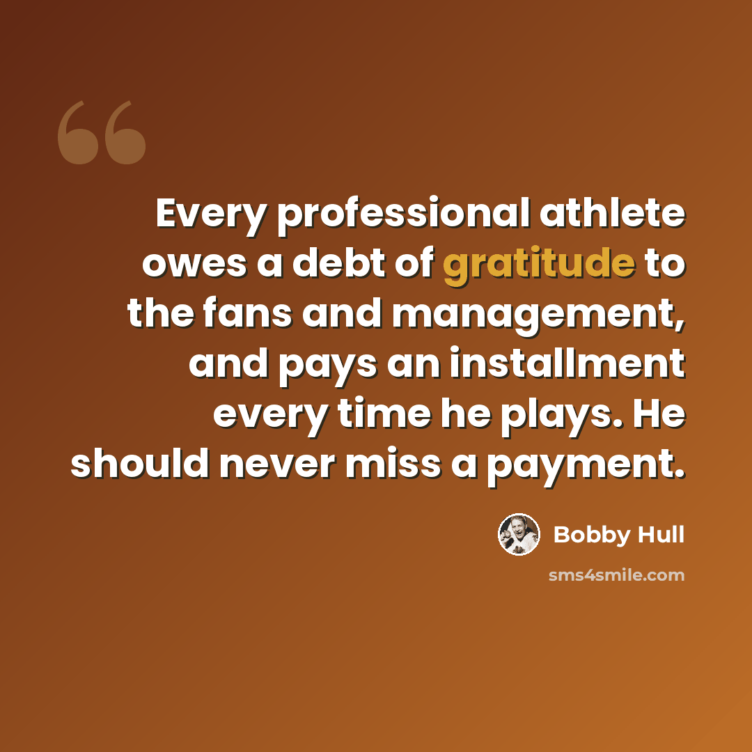 “Every professional athlete owes a debt of gratitude to the fans and management, and pays an installment every time he plays. He should never miss a payment.” quote by Bobby Hull