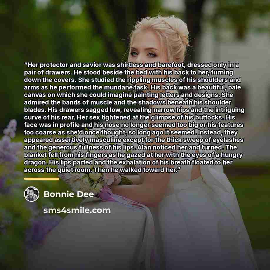 “Her protector and savior was shirtless and barefoot, dressed only in a pair of drawers. He stood beside the bed with his back to her, turning down the covers. She studied the rippling muscles of his shoulders and arms as he performed the mundane task. His back was a beautiful, pale canvas on which…” quote by Bonnie Dee