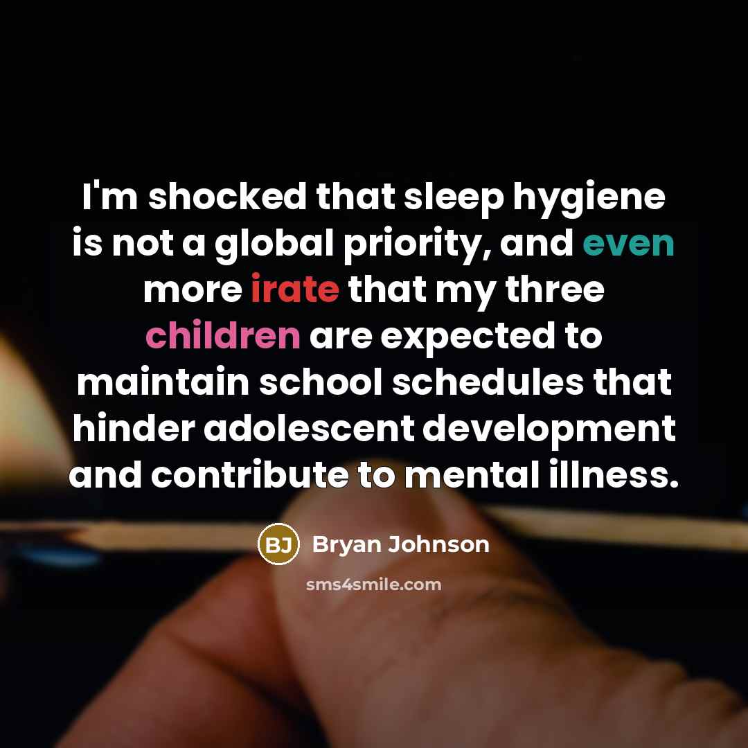 “I'm shocked that sleep hygiene is not a global priority, and even more irate that my three children are expected to maintain school schedules that hinder adolescent development and contribute to mental illness.” quote by Bryan Johnson