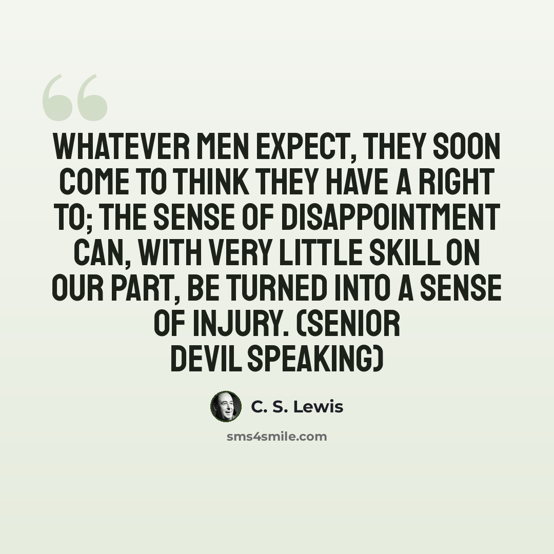 “Whatever men expect, they soon come to think they have a right to; the sense of disappointment can, with very little skill on our part, be turned into a sense of injury. (senior devil speaking)” quote by C. S. Lewis
