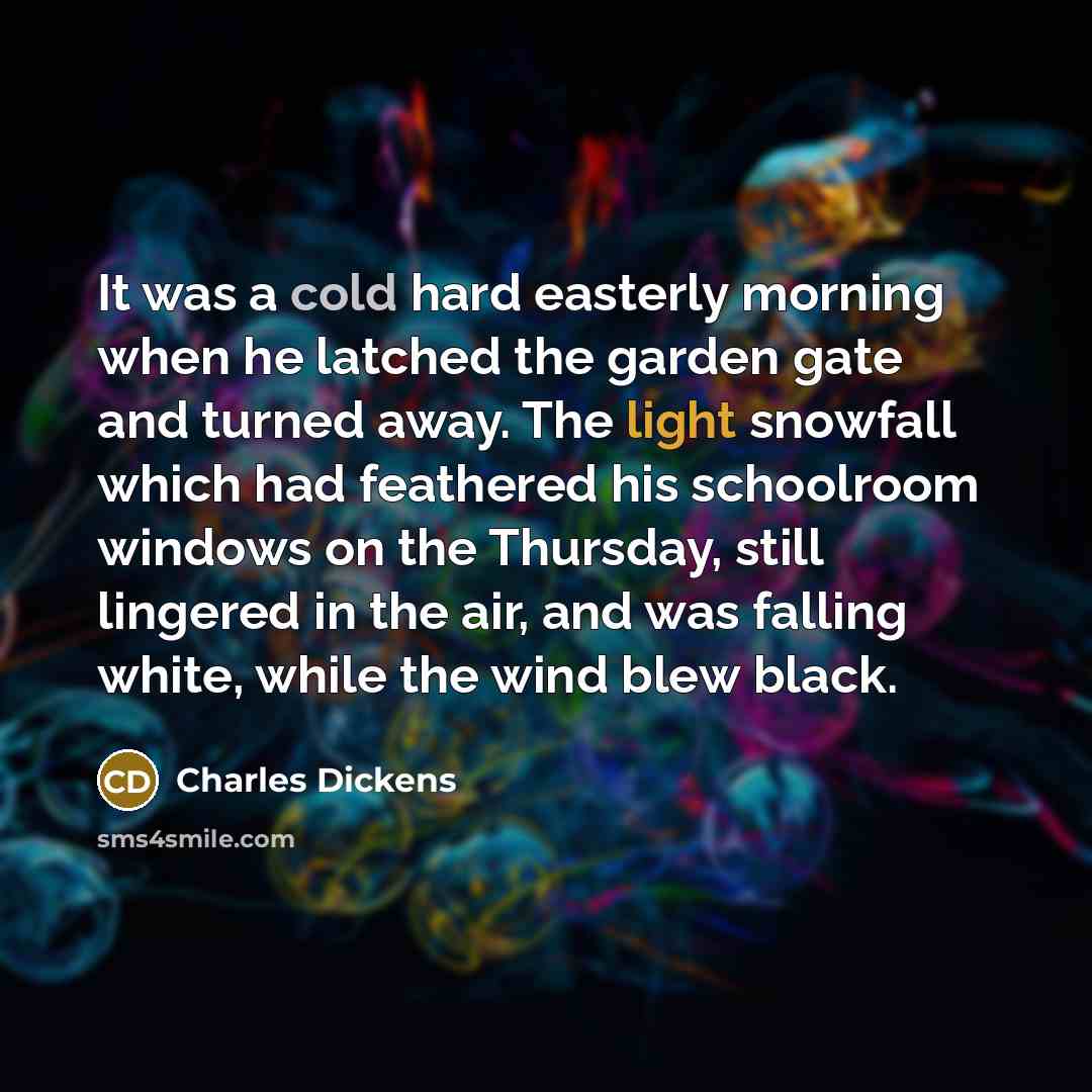 “It was a cold hard easterly morning when he latched the garden gate and turned away. The light snowfall which had feathered his schoolroom windows on the Thursday, still lingered in the air, and was falling white, while the wind blew black.” quote by Charles Dickens